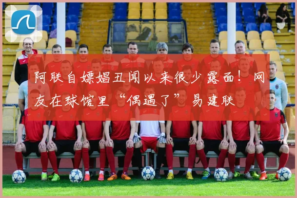 阿联自嫖娼丑闻以来很少露面！网友在球馆里“偶遇了”易建联