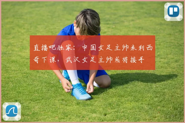 直播吧独家：中国女足主帅米利西奇下课，武汉女足主帅或将接手