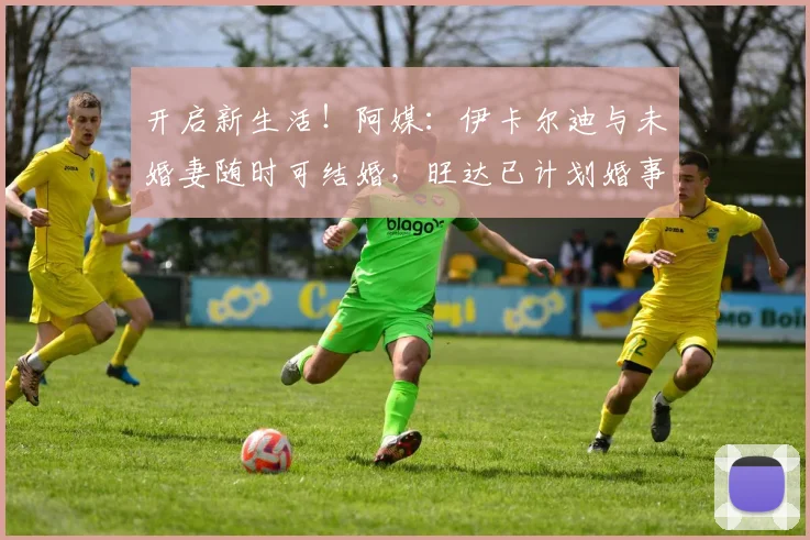 开启新生活！阿媒：伊卡尔迪与未婚妻随时可结婚，旺达已计划婚事