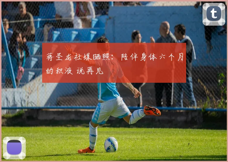 蒋圣龙社媒晒照：陪伴身体六个月的积液 说再见