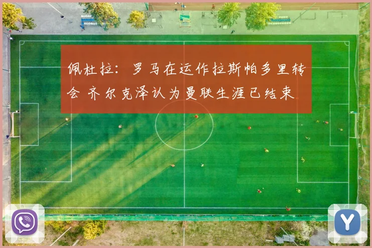 佩杜拉：罗马在运作拉斯帕多里转会 齐尔克泽认为曼联生涯已结束