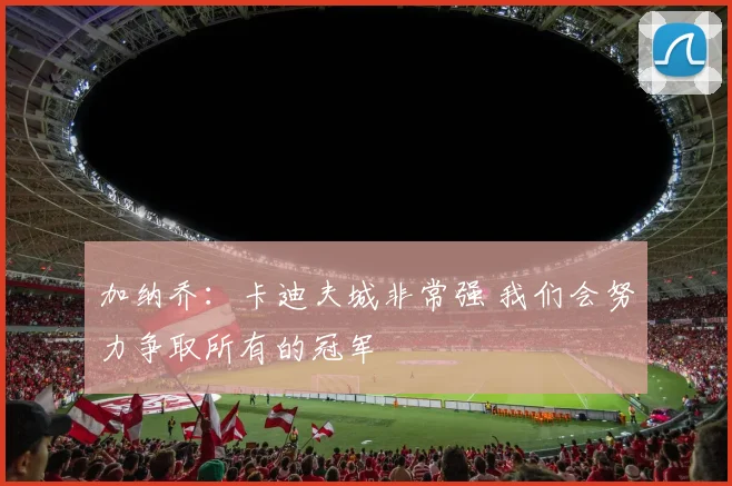 加纳乔：卡迪夫城非常强 我们会努力争取所有的冠军