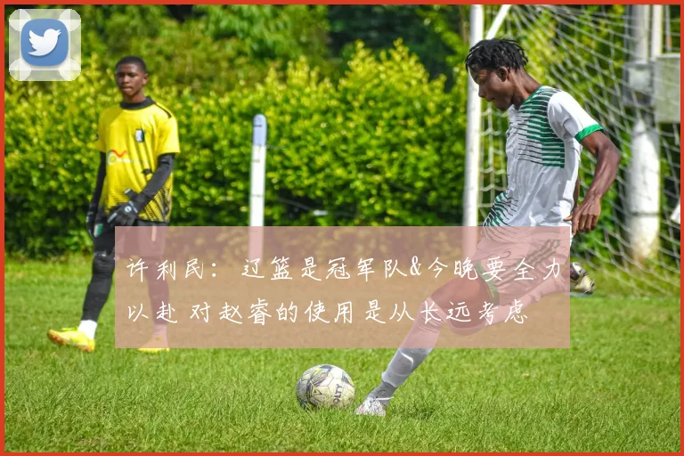 许利民：辽篮是冠军队&今晚要全力以赴 对赵睿的使用是从长远考虑