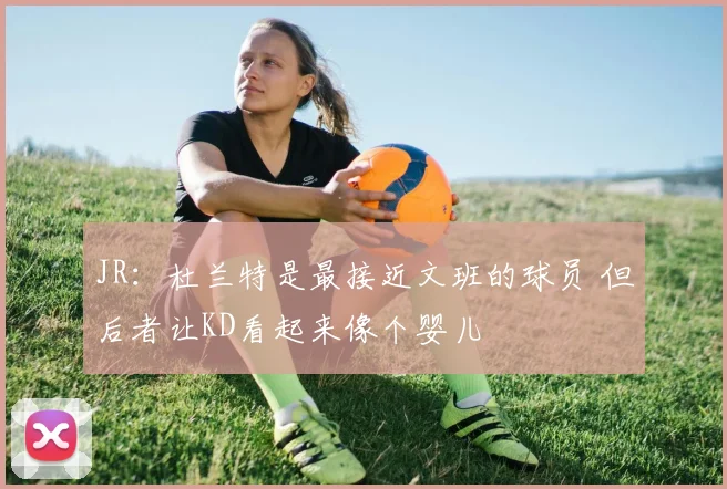 JR：杜兰特是最接近文班的球员 但后者让KD看起来像个婴儿