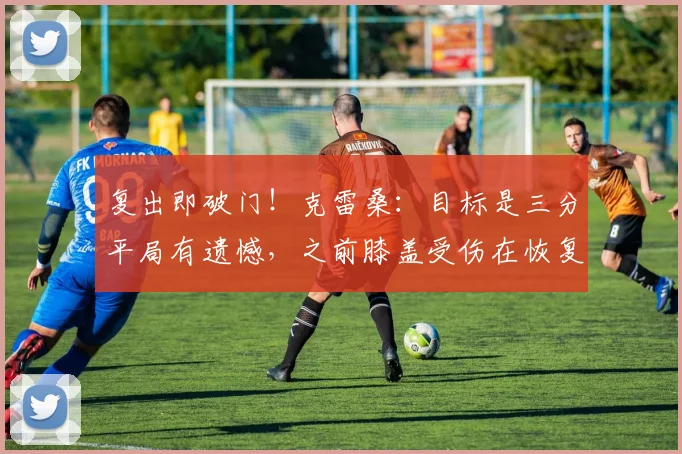 复出即破门！克雷桑：目标是三分平局有遗憾，之前膝盖受伤在恢复