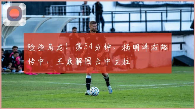 险些乌龙！第54分钟，杨明洋右路传中，王康解围击中立柱